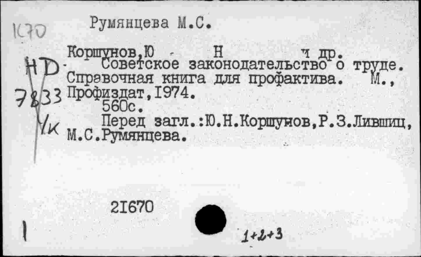 ﻿НО
Румянцева М.С.
Коршунов.Ю г Н	и др.
у Советское законодательство о труде. Справочная книга для профактива. гЛ.,
? Профиздат,1974.
560с.
, Перед загл.:Ю.Н.Коршуиов,Р.З.Лившиц, М.С.Румянцева.
21670